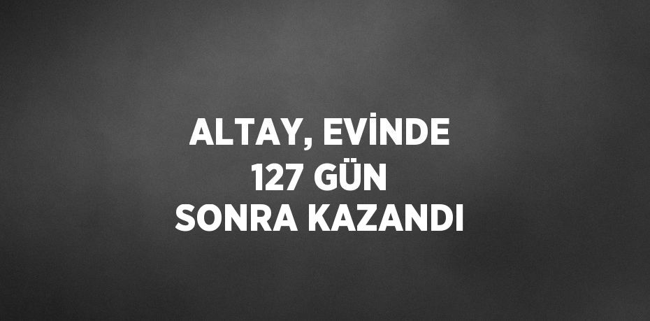 ALTAY, EVİNDE 127 GÜN SONRA KAZANDI