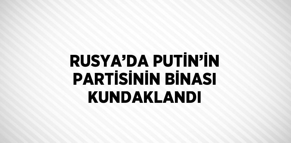 RUSYA’DA PUTİN’İN PARTİSİNİN BİNASI KUNDAKLANDI