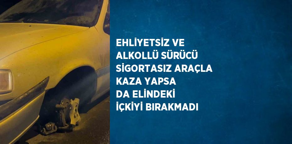 EHLİYETSİZ VE ALKOLLÜ SÜRÜCÜ SİGORTASIZ ARAÇLA KAZA YAPSA DA ELİNDEKİ İÇKİYİ BIRAKMADI