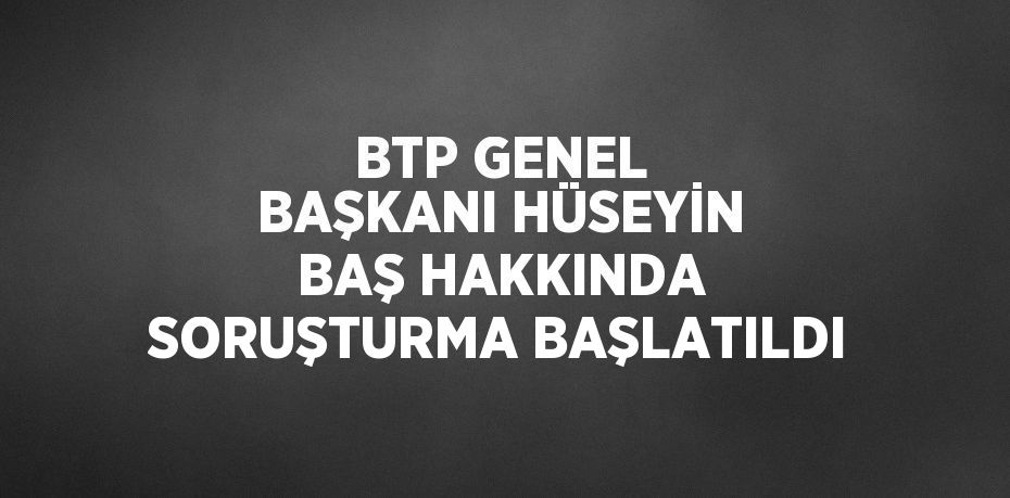 BTP GENEL BAŞKANI HÜSEYİN BAŞ HAKKINDA SORUŞTURMA BAŞLATILDI