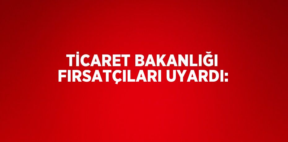 TİCARET BAKANLIĞI FIRSATÇILARI UYARDI: