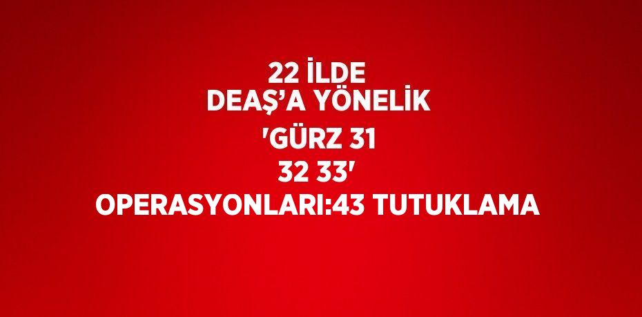 22 İLDE DEAŞ’A YÖNELİK 'GÜRZ 31 32 33' OPERASYONLARI:43 TUTUKLAMA