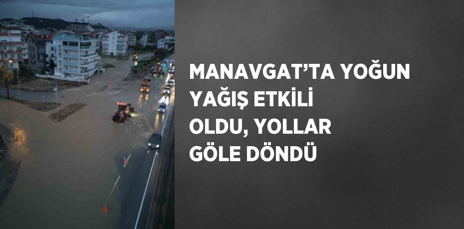 MANAVGAT’TA YOĞUN YAĞIŞ ETKİLİ OLDU, YOLLAR GÖLE DÖNDÜ