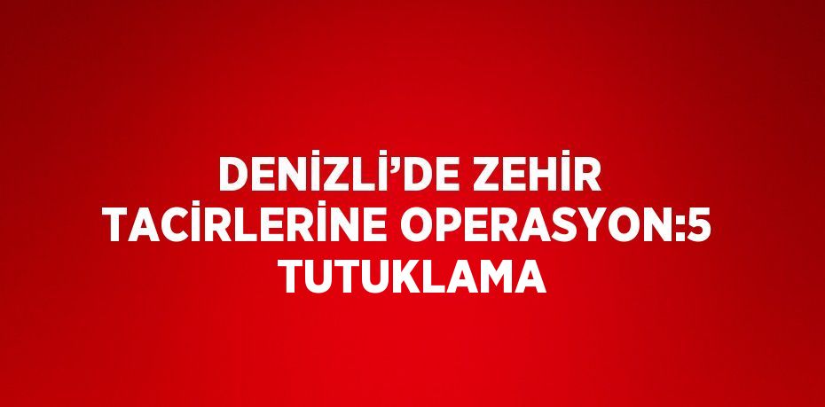 DENİZLİ’DE ZEHİR TACİRLERİNE OPERASYON:5  TUTUKLAMA