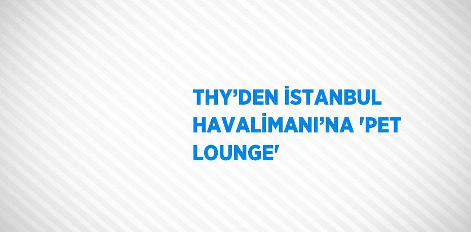 THY’DEN İSTANBUL HAVALİMANI’NA 'PET LOUNGE'