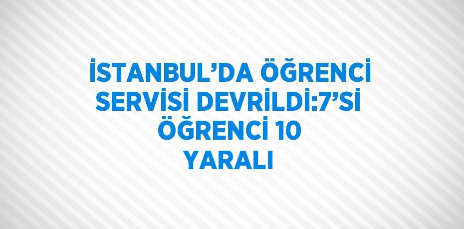 İSTANBUL’DA ÖĞRENCİ SERVİSİ DEVRİLDİ:7’Sİ ÖĞRENCİ 10 YARALI