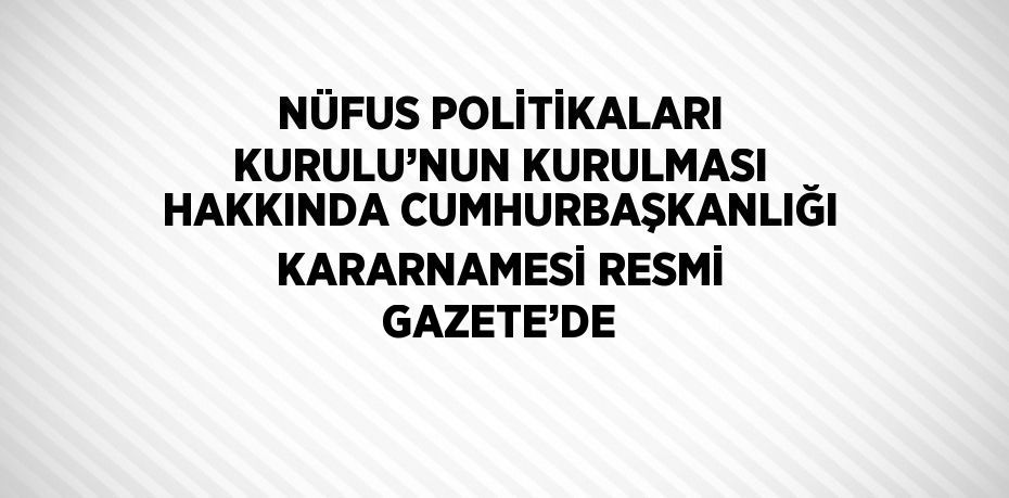 NÜFUS POLİTİKALARI KURULU’NUN KURULMASI HAKKINDA CUMHURBAŞKANLIĞI KARARNAMESİ RESMİ GAZETE’DE