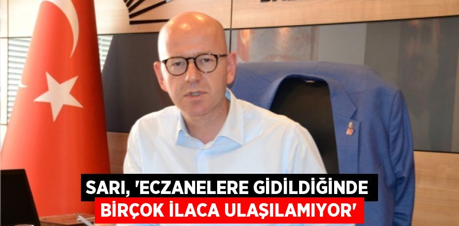 SARI, “ECZANELERE GİDİLDİĞİNDE BİRÇOK İLACA ULAŞILAMIYOR”