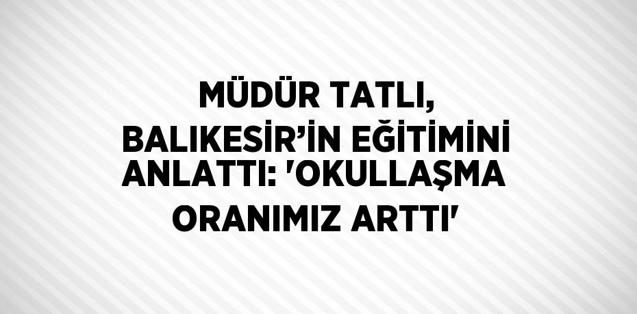 MÜDÜR TATLI, BALIKESİR’İN EĞİTİMİNİ ANLATTI: 'OKULLAŞMA ORANIMIZ ARTTI'