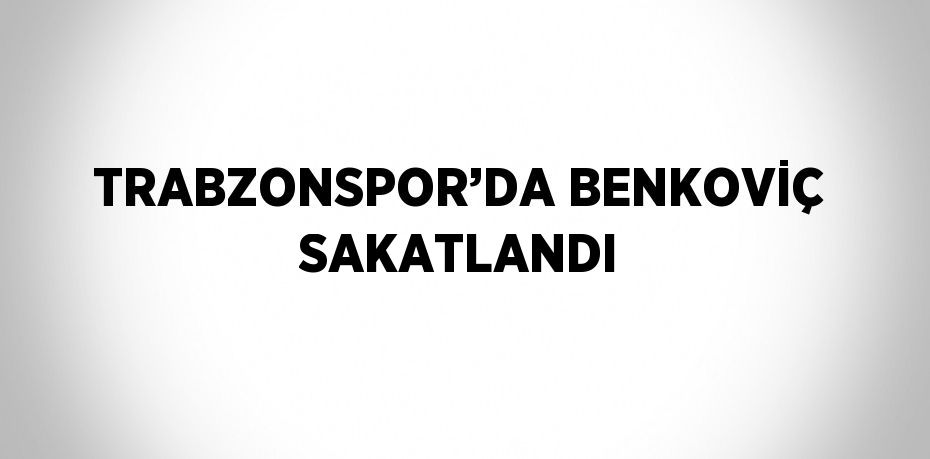 TRABZONSPOR’DA BENKOVİÇ SAKATLANDI