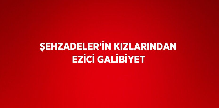 ŞEHZADELER’İN KIZLARINDAN EZİCİ GALİBİYET