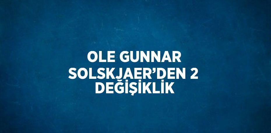 OLE GUNNAR SOLSKJAER’DEN 2 DEĞİŞİKLİK