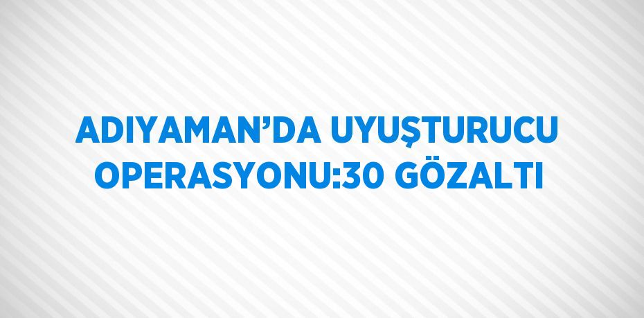 ADIYAMAN’DA UYUŞTURUCU OPERASYONU:30 GÖZALTI