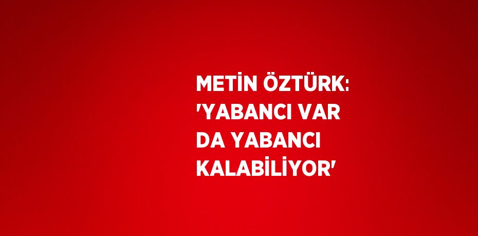 METİN ÖZTÜRK: 'YABANCI VAR DA YABANCI KALABİLİYOR'