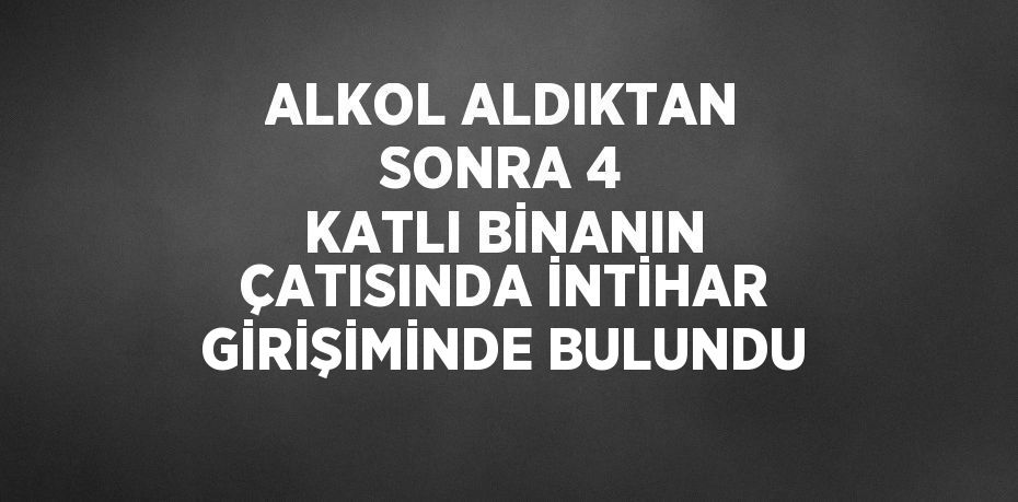 ALKOL ALDIKTAN SONRA 4 KATLI BİNANIN ÇATISINDA İNTİHAR GİRİŞİMİNDE BULUNDU