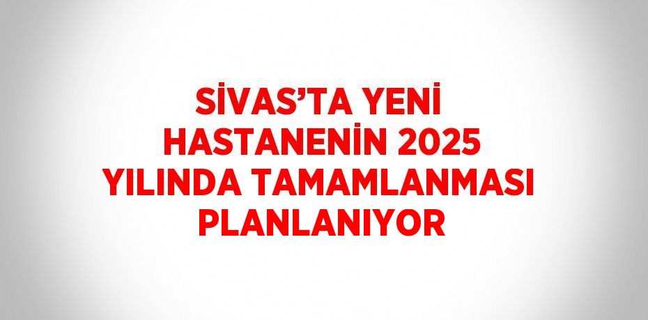 SİVAS’TA YENİ HASTANENİN 2025 YILINDA TAMAMLANMASI PLANLANIYOR