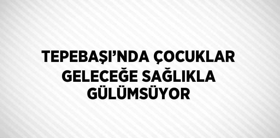 TEPEBAŞI’NDA ÇOCUKLAR GELECEĞE SAĞLIKLA GÜLÜMSÜYOR