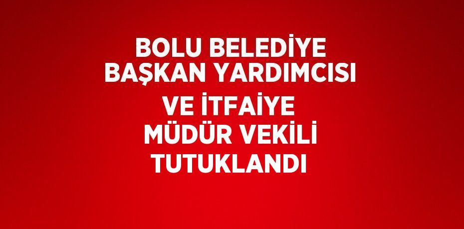 BOLU BELEDİYE BAŞKAN YARDIMCISI VE İTFAİYE MÜDÜR VEKİLİ TUTUKLANDI