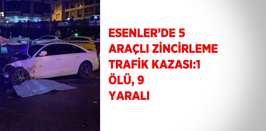 ESENLER’DE 5 ARAÇLI ZİNCİRLEME TRAFİK KAZASI:1 ÖLÜ, 9 YARALI