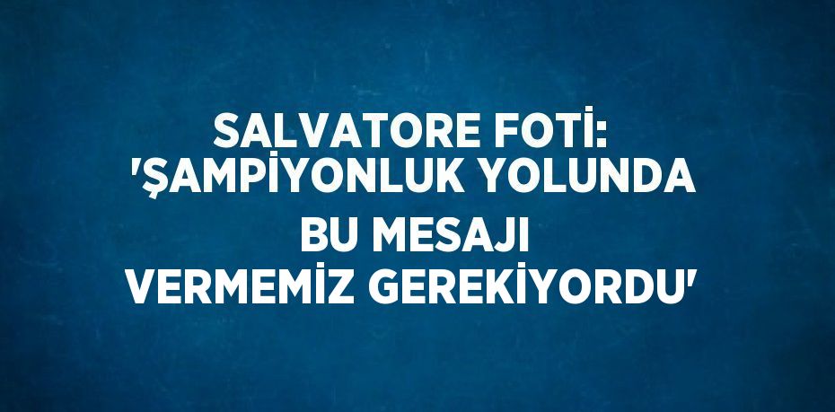 SALVATORE FOTİ: 'ŞAMPİYONLUK YOLUNDA BU MESAJI VERMEMİZ GEREKİYORDU'