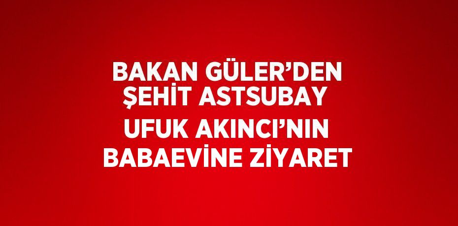 BAKAN GÜLER’DEN ŞEHİT ASTSUBAY UFUK AKINCI’NIN BABAEVİNE ZİYARET