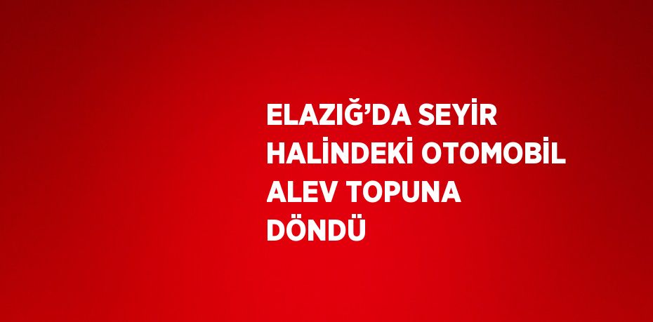 ELAZIĞ’DA SEYİR HALİNDEKİ OTOMOBİL ALEV TOPUNA DÖNDÜ