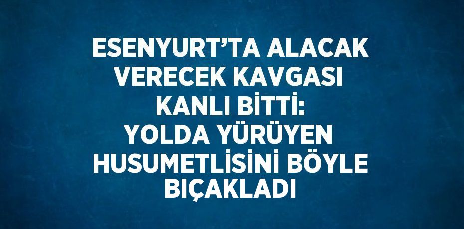 ESENYURT’TA ALACAK VERECEK KAVGASI KANLI BİTTİ: YOLDA YÜRÜYEN HUSUMETLİSİNİ BÖYLE BIÇAKLADI