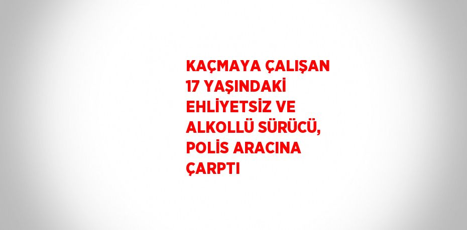 KAÇMAYA ÇALIŞAN 17 YAŞINDAKİ EHLİYETSİZ VE ALKOLLÜ SÜRÜCÜ, POLİS ARACINA ÇARPTI