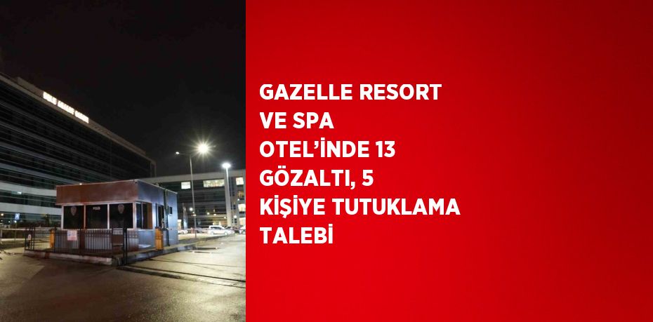 GAZELLE RESORT VE SPA OTEL’İNDE 13 GÖZALTI, 5 KİŞİYE TUTUKLAMA TALEBİ