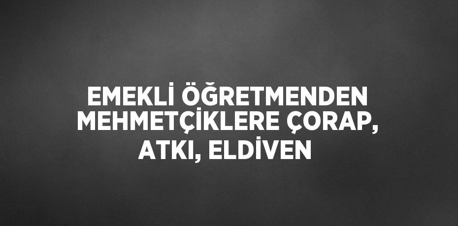 EMEKLİ ÖĞRETMENDEN MEHMETÇİKLERE ÇORAP, ATKI, ELDİVEN