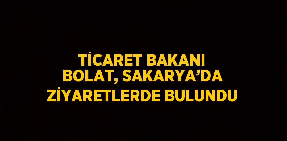 TİCARET BAKANI BOLAT, SAKARYA’DA ZİYARETLERDE BULUNDU