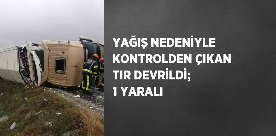 YAĞIŞ NEDENİYLE KONTROLDEN ÇIKAN TIR DEVRİLDİ; 1 YARALI