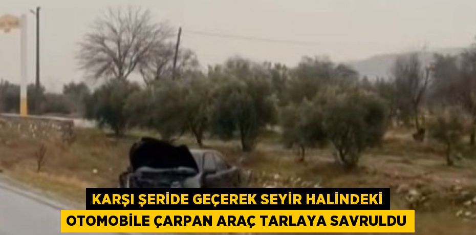 KARŞI ŞERİDE GEÇEREK SEYİR HALİNDEKİ OTOMOBİLE ÇARPAN ARAÇ TARLAYA SAVRULDU