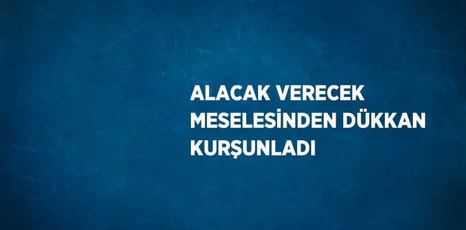 ALACAK VERECEK MESELESİNDEN DÜKKAN KURŞUNLADI