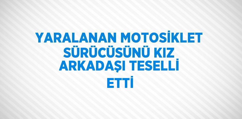 YARALANAN MOTOSİKLET SÜRÜCÜSÜNÜ KIZ ARKADAŞI TESELLİ ETTİ