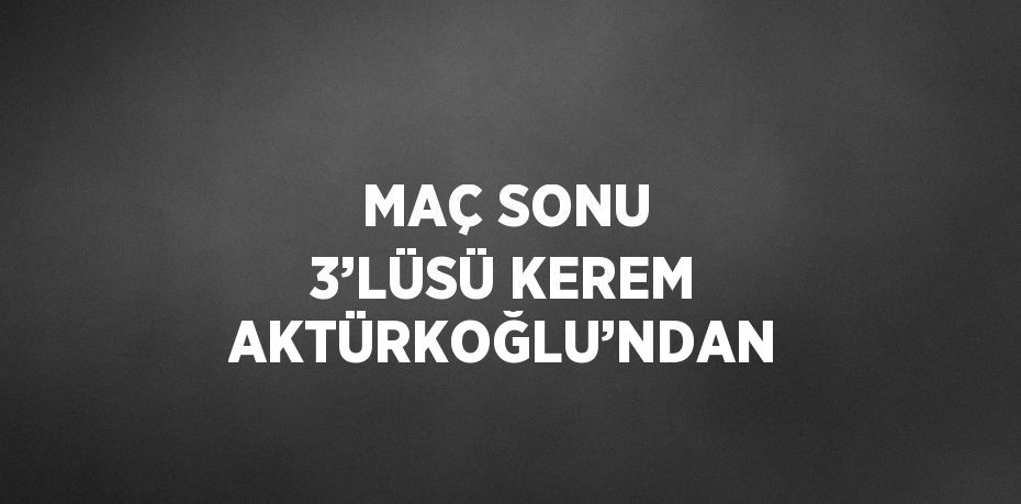 MAÇ SONU 3’LÜSÜ KEREM AKTÜRKOĞLU’NDAN