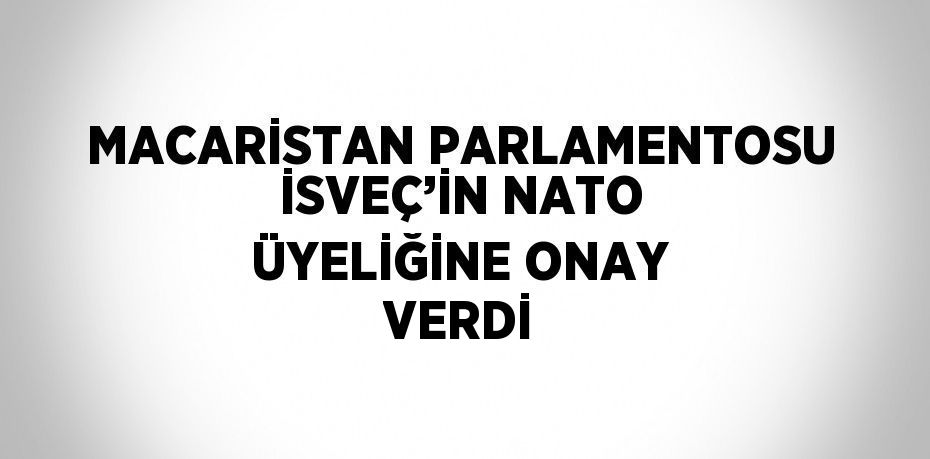 MACARİSTAN PARLAMENTOSU İSVEÇ’İN NATO ÜYELİĞİNE ONAY VERDİ