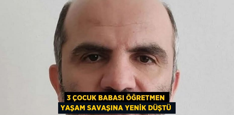 3 ÇOCUK BABASI ÖĞRETMEN YAŞAM SAVAŞINA YENİK DÜŞTÜ