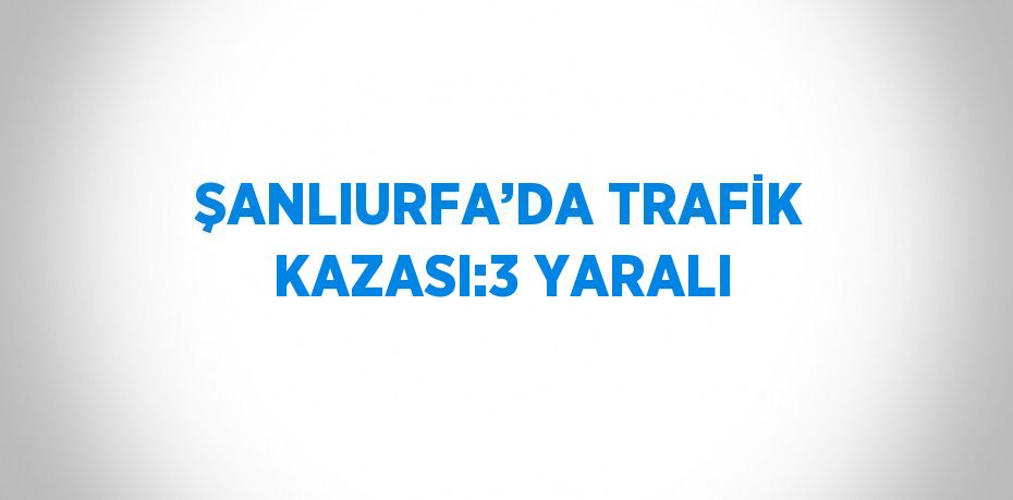 ŞANLIURFA’DA TRAFİK KAZASI:3 YARALI