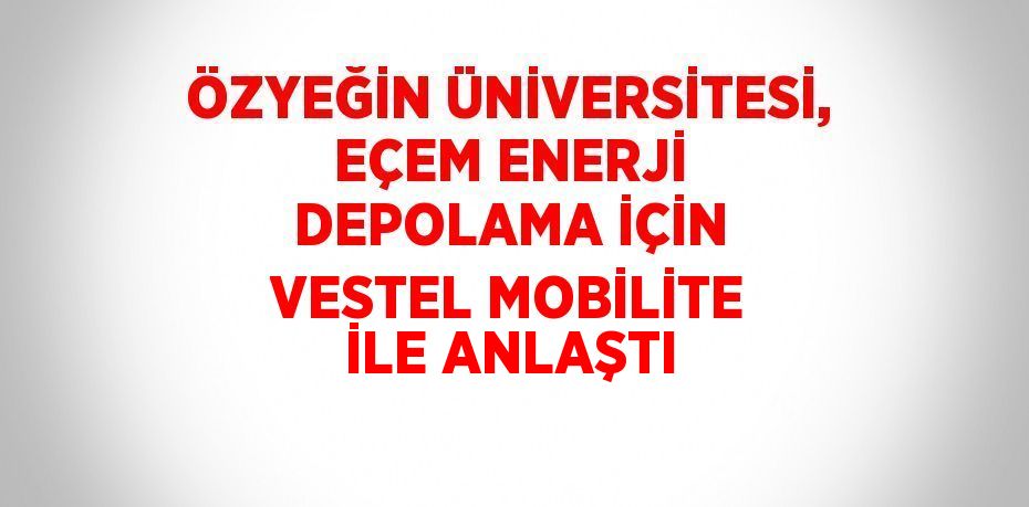 ÖZYEĞİN ÜNİVERSİTESİ, EÇEM ENERJİ DEPOLAMA İÇİN VESTEL MOBİLİTE İLE ANLAŞTI