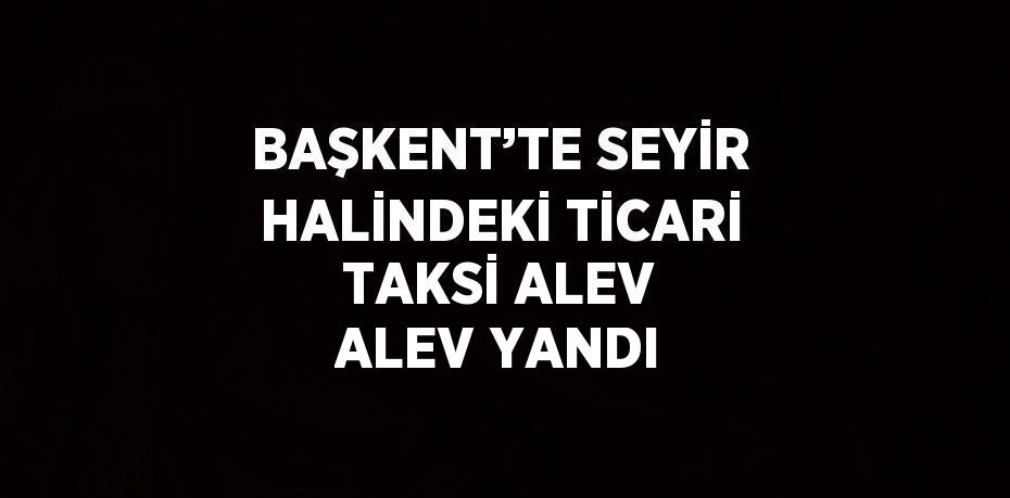 BAŞKENT’TE SEYİR HALİNDEKİ TİCARİ TAKSİ ALEV ALEV YANDI