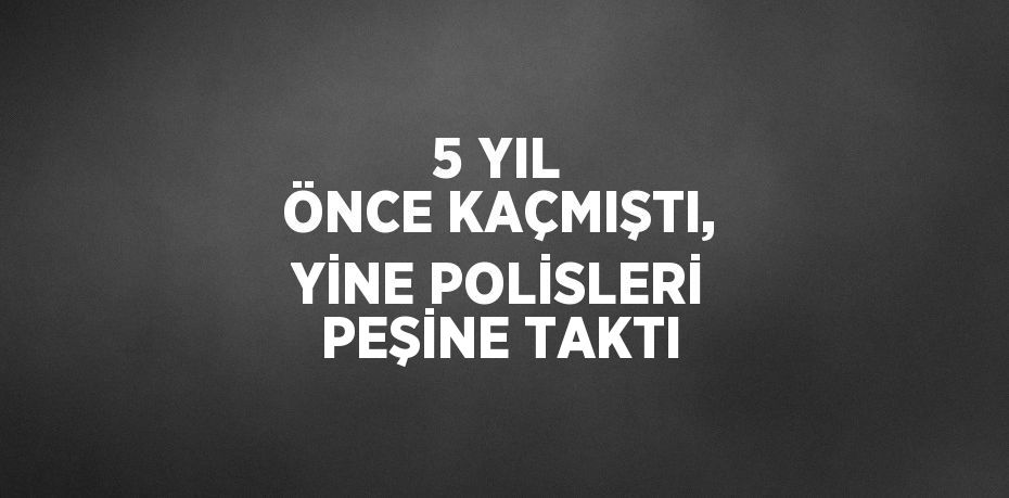 5 YIL ÖNCE KAÇMIŞTI, YİNE POLİSLERİ PEŞİNE TAKTI