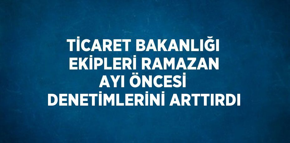 TİCARET BAKANLIĞI EKİPLERİ RAMAZAN AYI ÖNCESİ DENETİMLERİNİ ARTTIRDI