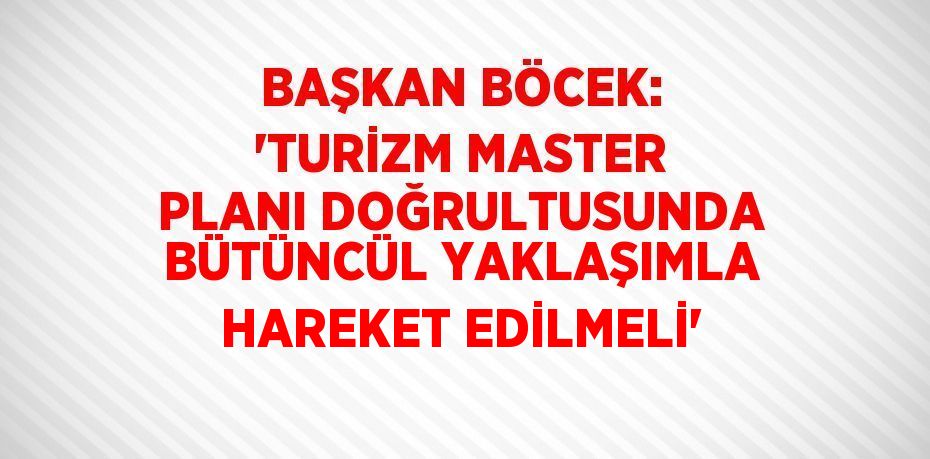 BAŞKAN BÖCEK: 'TURİZM MASTER PLANI DOĞRULTUSUNDA BÜTÜNCÜL YAKLAŞIMLA HAREKET EDİLMELİ'