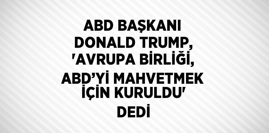 ABD BAŞKANI DONALD TRUMP, 'AVRUPA BİRLİĞİ, ABD’Yİ MAHVETMEK İÇİN KURULDU' DEDİ