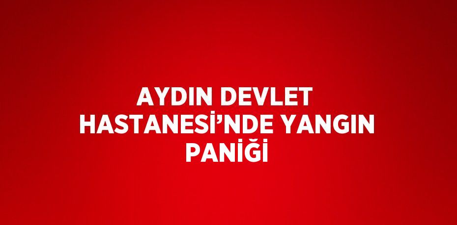 AYDIN DEVLET HASTANESİ’NDE YANGIN PANİĞİ