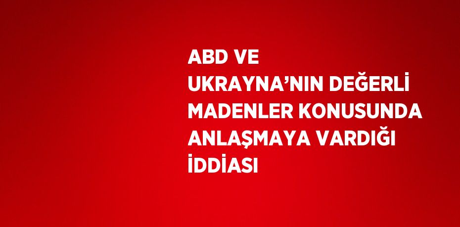 ABD VE UKRAYNA’NIN DEĞERLİ MADENLER KONUSUNDA ANLAŞMAYA VARDIĞI İDDİASI