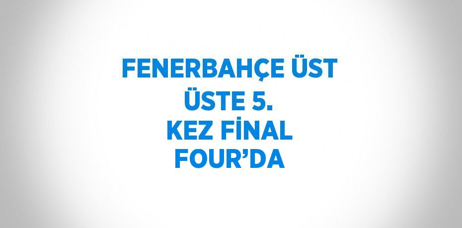 FENERBAHÇE ÜST ÜSTE 5. KEZ FİNAL FOUR’DA