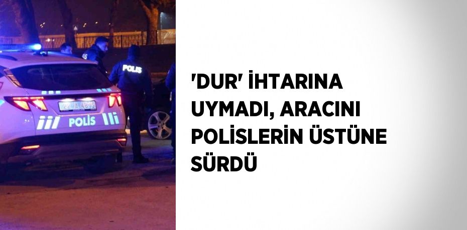 'DUR' İHTARINA UYMADI, ARACINI POLİSLERİN ÜSTÜNE SÜRDÜ