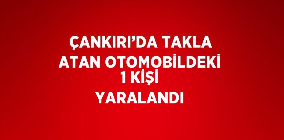 ÇANKIRI’DA TAKLA ATAN OTOMOBİLDEKİ 1 KİŞİ YARALANDI